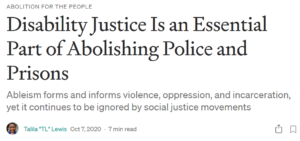 Image of the header of an article. Text reads: 'Abolition for the people' as a pre-heading. Title: 'Disability Justice Is an Essential Part of Abolishing Police and Prisons' Subtitle: 'Ableism forms and informs violence, oppression, and incarceration, yet it continues to be ignored by social justice movements'. There is a small circular thumbnail of the author who is a black person smiling. Text: 'Talila "TL" Lewis Oct 7, 2020·7 min read'