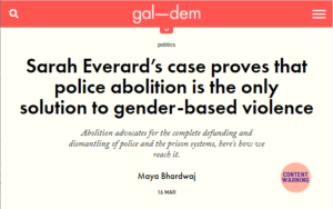 Screenshot from gal-dem article, text reads: "Sarah Everard’s case proves that police abolition is the only solution to gender-based violence" Sub heading: 'Abolition advocates for the complete defunding and dismantling of police and the prison systems, here's how we reach it.' Maya Bhardwaj 16 MAR. To the right there is a pink circle with "trigger warning" written in it