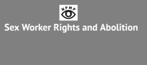 Grey box with text that reads, 'Sex Worker Rights and Abolition', has a white box in the centre with a logo of a black outline of an eye with a white police badge in the middle, with the letters NPMP over the top